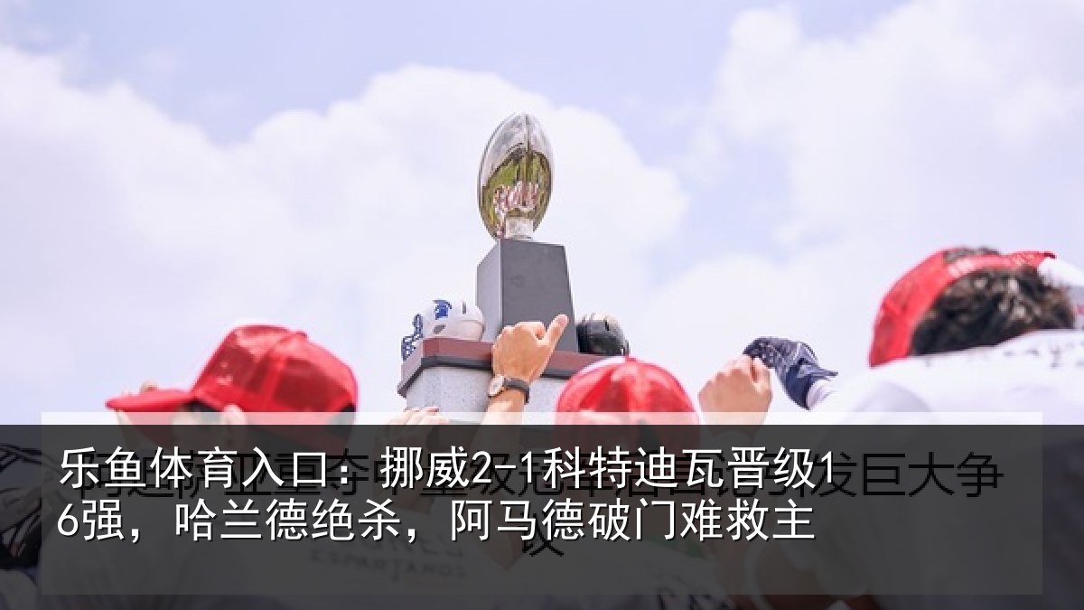 乐鱼体育入口：挪威2-1科特迪瓦晋级16强，哈兰德绝杀，阿马德破门难救主