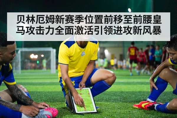 贝林厄姆新赛季位置前移至前腰皇马攻击力全面激活引领进攻新风暴