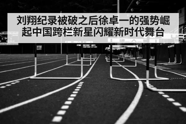 刘翔纪录被破之后徐卓一的强势崛起中国跨栏新星闪耀新时代舞台
